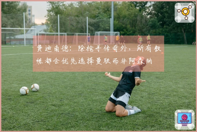 费迪南德：除枪手传奇外，所有教练都会优先选择曼联而非阿森纳