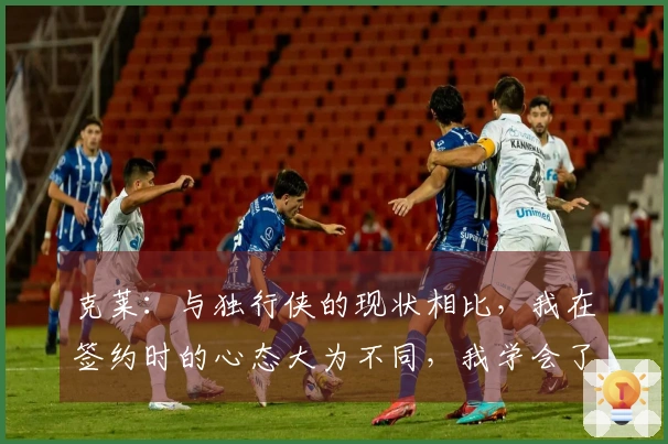 克莱：与独行侠的现状相比，我在签约时的心态大为不同，我学会了随遇而安