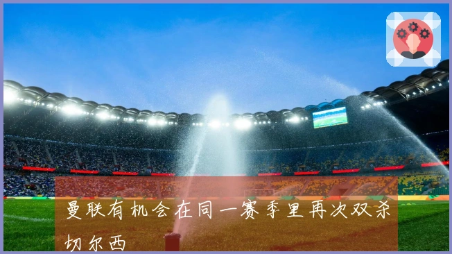 曼联有机会在同一赛季里再次双杀切尔西