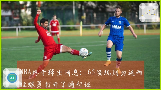 NBA终于释出消息：65场规则为这两位球员打开了通行证